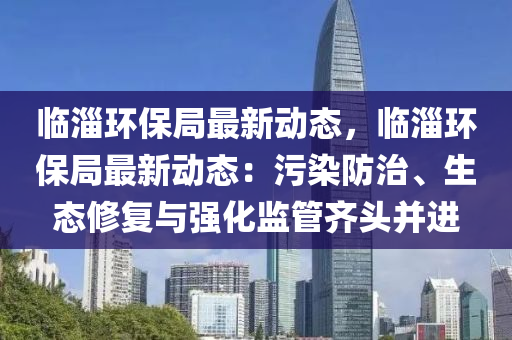 临淄环保局最新动态，临淄环保局最新动态：污染防治、生态修复与强化监管齐头并进