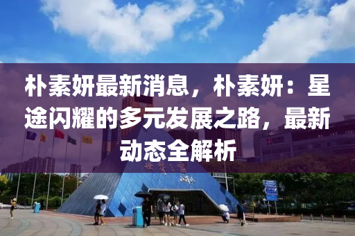 朴素妍最新消息，朴素妍：星途闪耀的多元发展之路，最新动态全解析