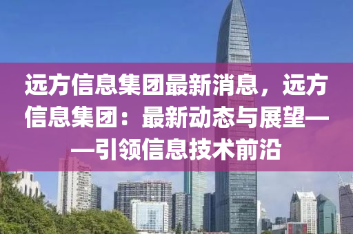 远方信息集团最新消息，远方信息集团：最新动态与展望——引领信息技术前沿