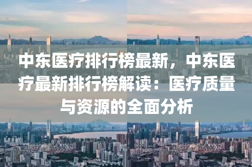 中东医疗排行榜最新，中东医疗最新排行榜解读：医疗质量与资源的全面分析