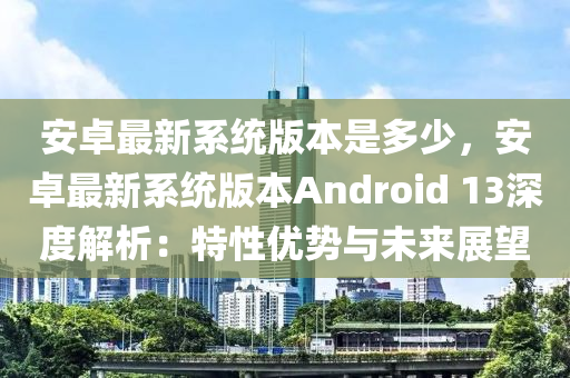 安卓最新系统版本是多少，安卓最新系统版本androids 13深度解析：特性优势与未来展望