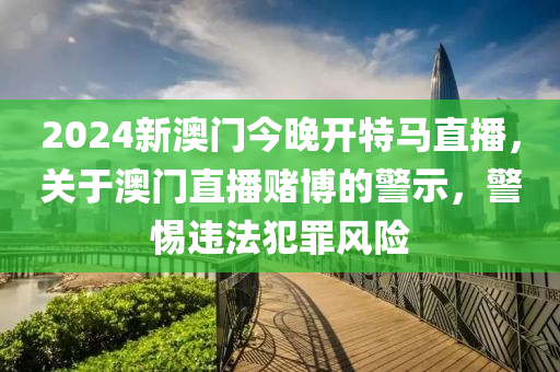 2024新澳门今晚开特马直播，关于澳门直播赌博的警示，警惕违法犯罪风险