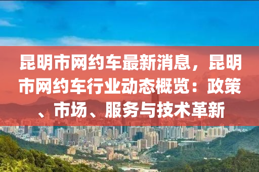 昆明市网约车最新消息，昆明市网约车行业动态概览：政策、市场、服务与技术革新