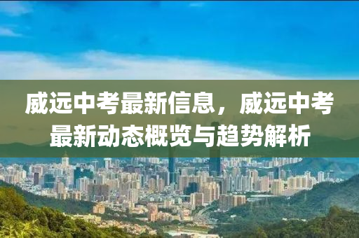 威远中考最新信息，威远中考最新动态概览与趋势解析