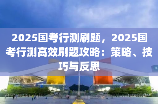 2025国考行测刷题，2025国考行测高效刷题攻略：策略、技巧与反思