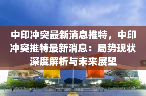 中印冲突最新消息推特，中印冲突推特最新消息：局势现状深度解析与未来展望