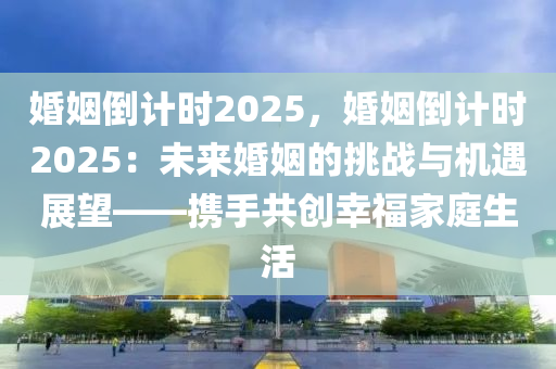 婚姻倒计时2025，婚姻倒计时2025：未来婚姻的挑战与机遇展望——携手共创幸福家庭生活