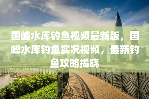 国峰水库钓鱼视频最新版，国峰水库钓鱼实况视频，最新钓鱼攻略揭晓