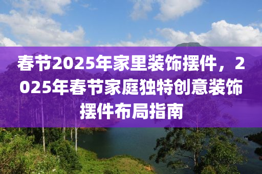 春节2025年家里装饰摆件，2025年春节家庭独特创意装饰摆件布局指南