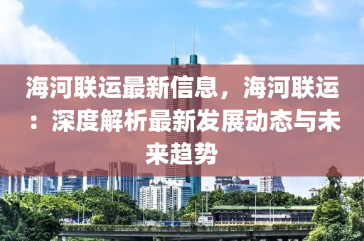 海河联运最新信息，海河联运：深度解析最新发展动态与未来趋势
