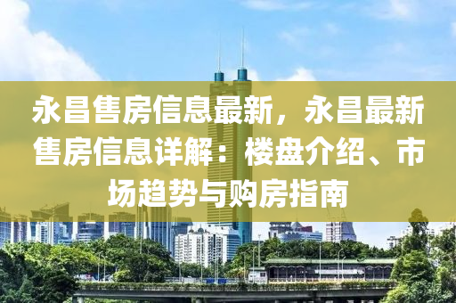永昌售房信息最新，永昌最新售房信息详解：楼盘介绍、市场趋势与购房指南