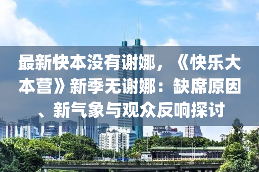 最新快本没有谢娜，《快乐大本营》新季无谢娜：缺席原因、新气象与观众反响探讨