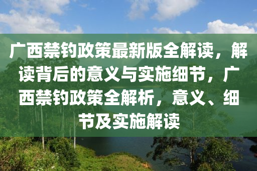 广西禁钓政策最新版全解读，解读背后的意义与实施细节，广西禁钓政策全解析，意义、细节及实施解读