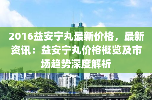 2016益安宁丸最新价格，最新资讯：益安宁丸价格概览及市场趋势深度解析