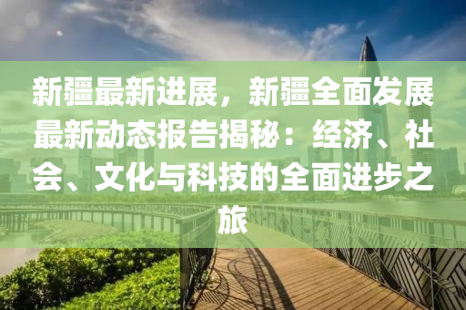 新疆最新进展，新疆全面发展最新动态报告揭秘：经济、社会、文化与科技的全面进步之旅