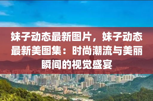 妹子动态最新图片，妹子动态最新美图集：时尚潮流与美丽瞬间的视觉盛宴