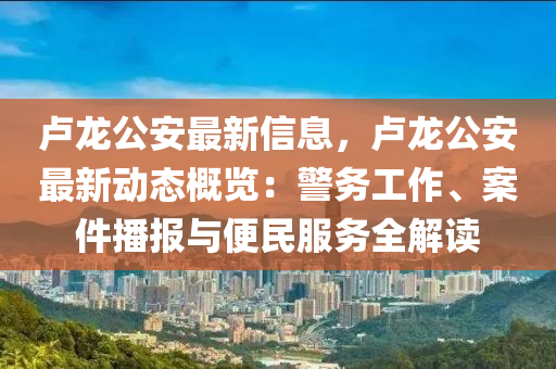 卢龙公安最新信息，卢龙公安最新动态概览：警务工作、案件播报与便民服务全解读