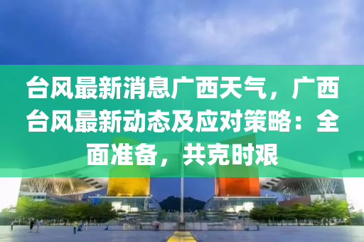 台风最新消息广西天气，广西台风最新动态及应对策略：全面准备，共克时艰
