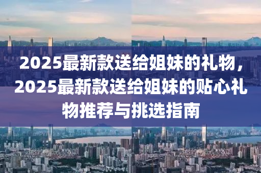 2025最新款送给姐妹的礼物，2025最新款送给姐妹的贴心礼物推荐与挑选指南