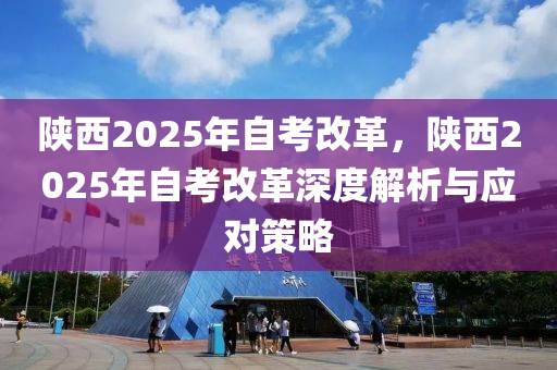 陕西2025年自考改革，陕西2025年自考改革深度解析与应对策略