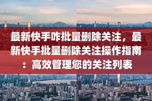 最新快手咋批量删除关注，最新快手批量删除关注操作指南：高效管理您的关注列表