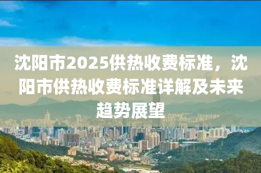 沈阳市2025供热收费标准，沈阳市供热收费标准详解及未来趋势展望