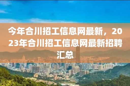 今年合川招工信息网最新，2023年合川招工信息网最新招聘汇总