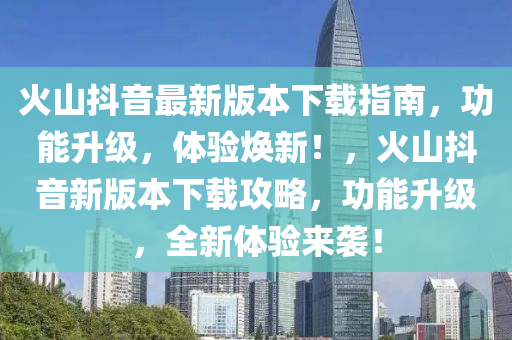 火山抖音最新版本下载指南，功能升级，体验焕新！，火山抖音新版本下载攻略，功能升级，全新体验来袭！