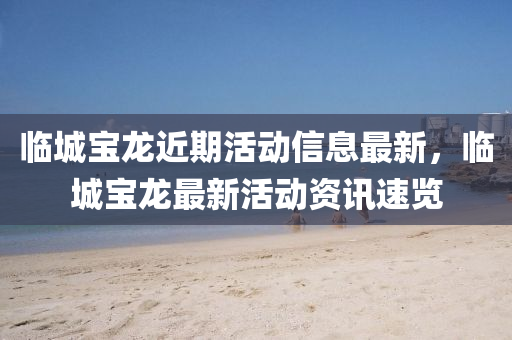 临城宝龙近期活动信息最新，临城宝龙最新活动资讯速览