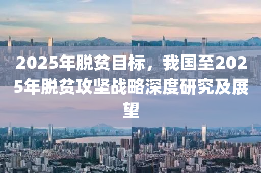 2025年脱贫目标，我国至2025年脱贫攻坚战略深度研究及展望