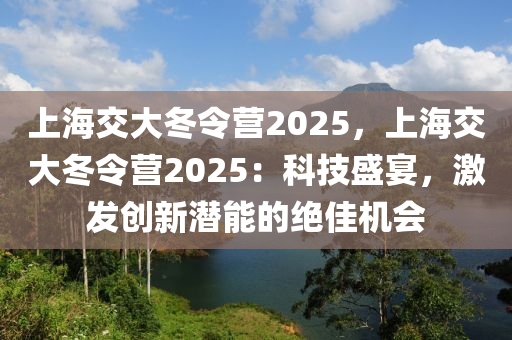 上海交大冬令营2025，上海交大冬令营2025：科技盛宴，激发创新潜能的绝佳机会