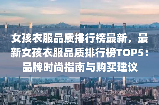 女孩衣服品质排行榜最新，最新女孩衣服品质排行榜TOP5：品牌时尚指南与购买建议