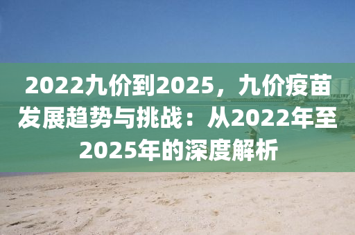 2022九价到2025，九价疫苗发展趋势与挑战：从2022年至2025年的深度解析