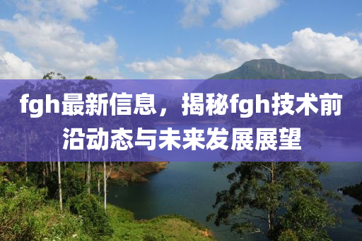 fgh最新信息，揭秘fgh技术前沿动态与未来发展展望