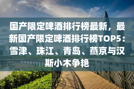 国产限定啤酒排行榜最新，最新国产限定啤酒排行榜TOP5：雪津、珠江、青岛、燕京与汉斯小木争艳
