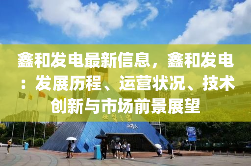 鑫和发电最新信息，鑫和发电：发展历程、运营状况、技术创新与市场前景展望