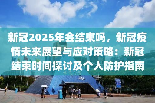 新冠2025年会结束吗，新冠疫情未来展望与应对策略：新冠结束时间探讨及个人防护指南