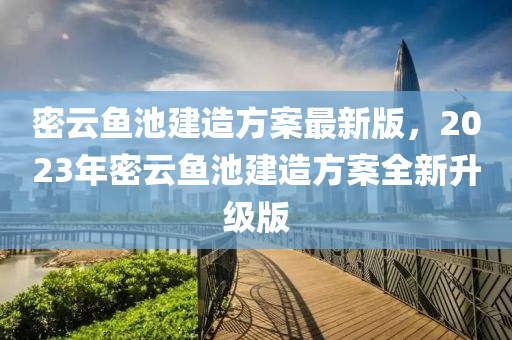 密云鱼池建造方案最新版，2023年密云鱼池建造方案全新升级版