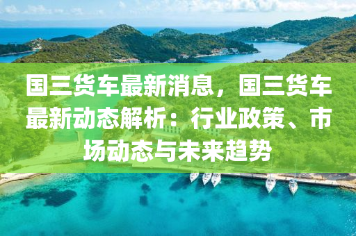 国三货车最新消息，国三货车最新动态解析：行业政策、市场动态与未来趋势