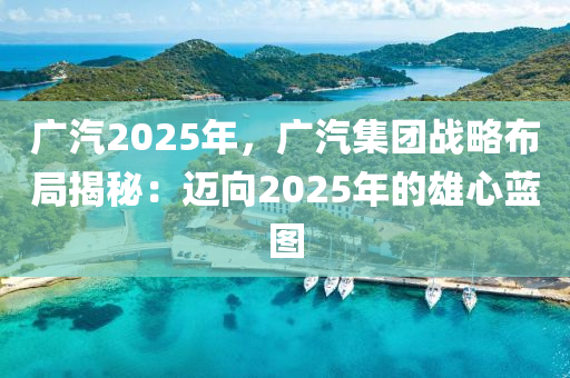 广汽2025年，广汽集团战略布局揭秘：迈向2025年的雄心蓝图