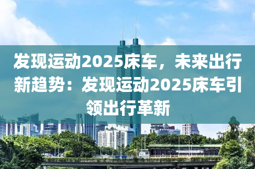 发现运动2025床车，未来出行新趋势：发现运动2025床车引领出行革新