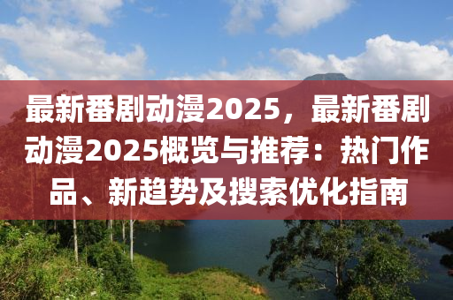 最新番剧动漫2025，最新番剧动漫2025概览与推荐：热门作品、新趋势及搜索优化指南