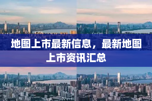 地图上市最新信息，最新地图上市资讯汇总