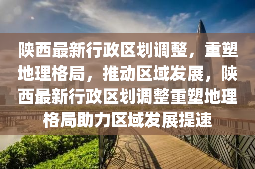 陕西最新行政区划调整，重塑地理格局，推动区域发展，陕西最新行政区划调整重塑地理格局助力区域发展提速