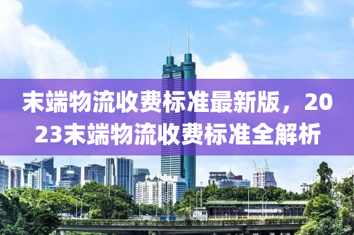 末端物流收费标准最新版，2023末端物流收费标准全解析