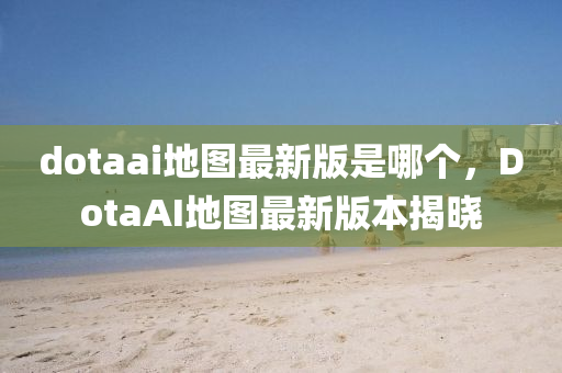 dotaai地图最新版是哪个，DotaAI地图最新版本揭晓