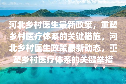 河北乡村医生最新政策，重塑乡村医疗体系的关键措施，河北乡村医生政策最新动态，重塑乡村医疗体系的关键举措