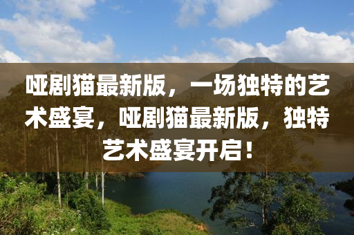 哑剧猫最新版，一场独特的艺术盛宴，哑剧猫最新版，独特艺术盛宴开启！