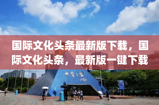 国际文化头条最新版下载，国际文化头条，最新版一键下载