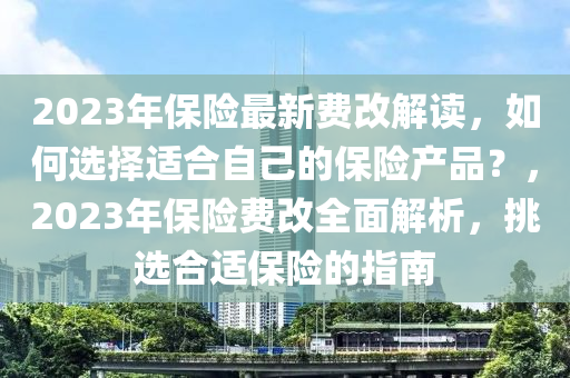 2023年保险最新费改解读，如何选择适合自己的保险产品？，2023年保险费改全面解析，挑选合适保险的指南